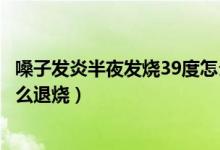 嗓子發(fā)炎半夜發(fā)燒39度怎么退燒（喉嚨發(fā)炎反復發(fā)燒39.5怎么退燒）