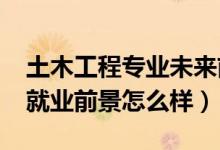 土木工程專業(yè)未來前景（2022土木工程專業(yè)就業(yè)前景怎么樣）