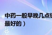 中藥一般早晚幾點鐘喝比較好（中藥幾點鐘喝最好的）