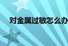 對(duì)金屬過敏怎么辦（如何治療金屬過敏）