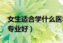 女生適合學什么醫(yī)學專業(yè)2022（女生學什么專業(yè)好）