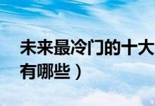 未來(lái)最冷門的十大專業(yè)（未來(lái)10大熱門專業(yè)有哪些）