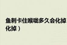 魚(yú)刺卡住喉嚨多久會(huì)化掉（魚(yú)刺卡喉嚨幾天自愈會(huì)不會(huì)自己化掉）