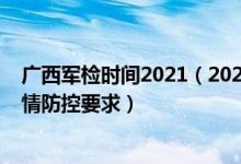 廣西軍檢時(shí)間2021（2022廣西軍隊(duì)院校軍檢時(shí)間安排和疫情防控要求）