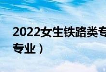 2022女生鐵路類專業(yè)學什么好（適合女生的專業(yè)）
