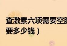 查激素六項(xiàng)需要空腹多長(zhǎng)時(shí)間（查激素六項(xiàng)需要多少錢(qián)）