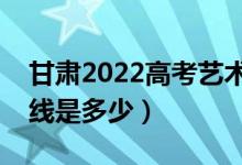 甘肅2022高考藝術(shù)類?？挤?jǐn)?shù)線公布（分?jǐn)?shù)線是多少）