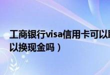 工商銀行visa信用卡可以取現(xiàn)嗎（中國工商銀行的信用卡可以換現(xiàn)金嗎）