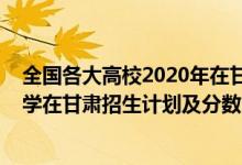 全國(guó)各大高校2020年在甘肅錄取線（2022年全國(guó)提前批大學(xué)在甘肅招生計(jì)劃及分?jǐn)?shù)）