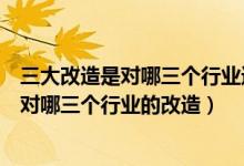 三大改造是對哪三個行業(yè)進(jìn)行改造如何改造（三大改造是指對哪三個行業(yè)的改造）