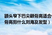 額頭窄下巴尖顴骨高適合什么劉海及發(fā)型（額頭窄下巴尖顴骨高剪什么劉海及發(fā)型）