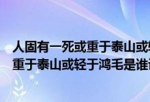 人固有一死或重于泰山或輕于鴻毛是誰寫的（人固有一死或重于泰山或輕于鴻毛是誰說的）