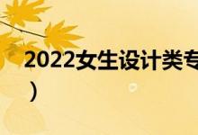 2022女生設計類專業(yè)學什么好（學哪個吃香）