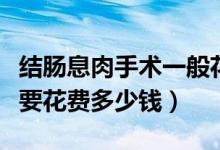 結(jié)腸息肉手術(shù)一般花多少錢(qián)（切除結(jié)腸息肉需要花費(fèi)多少錢(qián)）