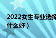 2022女生專業(yè)選擇什么比較好（女生報考學什么好）