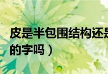皮是半包圍結(jié)構(gòu)還是獨(dú)體字（皮是半包圍結(jié)構(gòu)的字嗎）