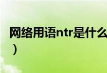 網(wǎng)絡(luò)用語ntr是什么意思（網(wǎng)絡(luò)用語ntr的含義）