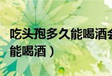 吃頭孢多久能喝酒會(huì)有什么反應(yīng)（吃頭孢多久能喝酒）