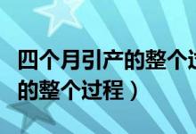 四個(gè)月引產(chǎn)的整個(gè)過(guò)程多長(zhǎng)時(shí)間（四個(gè)月引產(chǎn)的整個(gè)過(guò)程）