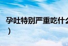 孕吐特別嚴(yán)重吃什么好（孕吐嚴(yán)重適合吃什么）