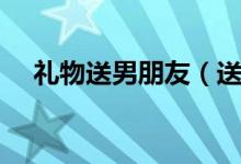禮物送男朋友（送男朋友什么禮物最好）