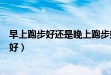 早上跑步好還是晚上跑步好減脂（早上跑步好還是晚上跑步好）