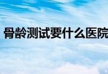 骨齡測(cè)試要什么醫(yī)院可以做（骨齡如何測(cè)試）