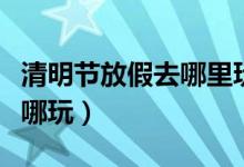 清明節(jié)放假去哪里玩好（清明節(jié)小長假應(yīng)該去哪玩）