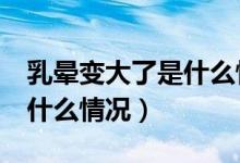 乳暈變大了是什么情況 16歲（乳暈變大了是什么情況）
