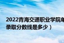 2022青海交通職業(yè)學(xué)院?jiǎn)握蟹謹(jǐn)?shù)線（2022青海高考文理科錄取分?jǐn)?shù)線是多少）