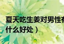 夏天吃生姜對男性有什么好處（夏天吃生姜有什么好處）