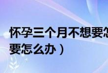 懷孕三個(gè)月不想要怎么處理（懷孕一個(gè)月不想要怎么辦）