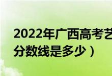 2022年廣西高考藝術(shù)類分?jǐn)?shù)線公布（藝術(shù)類分?jǐn)?shù)線是多少）