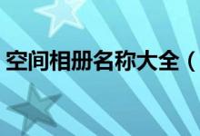 空間相冊(cè)名稱大全（特色空間相冊(cè)名稱大全）