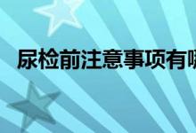 尿檢前注意事項有哪些（尿檢前注意事項）