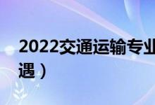 2022交通運輸專業(yè)工資高嗎（畢業(yè)生薪酬待遇）