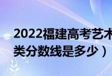 2022福建高考藝術(shù)類錄取分數(shù)線公布（藝術(shù)類分數(shù)線是多少）