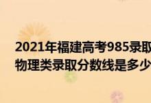 2021年福建高考985錄取物理分數(shù)線（2022福建高考歷史物理類錄取分數(shù)線是多少）