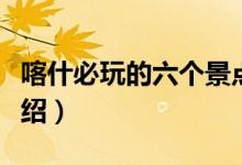 喀什必玩的六個(gè)景點(diǎn)（喀什旅游必去的景點(diǎn)介紹）