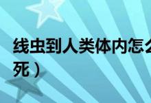 線蟲到人類體內(nèi)怎么處理（線蟲在人體怎么殺死）
