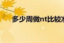 多少周做nt比較準(zhǔn)（多少周做nt最好）