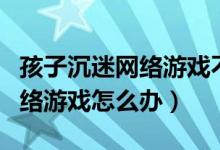 孩子沉迷網(wǎng)絡(luò)游戲不自拔怎么辦（孩子沉迷網(wǎng)絡(luò)游戲怎么辦）