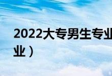 2022大專男生專業(yè)哪個好（學哪個專業(yè)好就業(yè)）