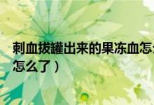 刺血拔罐出來的果凍血怎么回事（拔罐拔出的血成果凍型是怎么了）