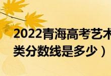 2022青海高考藝術(shù)類錄取分?jǐn)?shù)線公布（藝術(shù)類分?jǐn)?shù)線是多少）