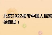 北京2022報考中國人民警察大學面試時間安排（什么時候開始面試）