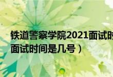 鐵道警察學(xué)院2021面試時(shí)間（北京2022鐵道警察學(xué)院招生面試時(shí)間是幾號(hào)）