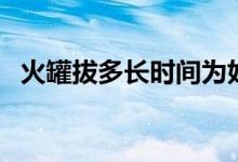 火罐拔多長時(shí)間為好（火罐拔多長時(shí)間好）