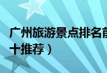廣州旅游景點(diǎn)排名前十（廣州旅游景點(diǎn)排名前十推薦）