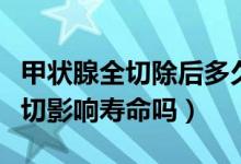 甲狀腺全切除后多久對(duì)身體有影響（甲狀腺全切影響壽命嗎）